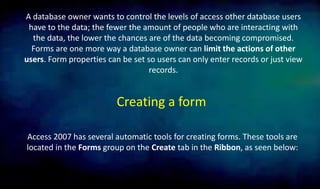 A database owner wants to control the levels of access other database users
have to the data; the fewer the amount of people who are interacting with
the data, the lower the chances are of the data becoming compromised.
Forms are one more way a database owner can limit the actions of other
users. Form properties can be set so users can only enter records or just view
records.
Creating a form
Access 2007 has several automatic tools for creating forms. These tools are
located in the Forms group on the Create tab in the Ribbon, as seen below:
 