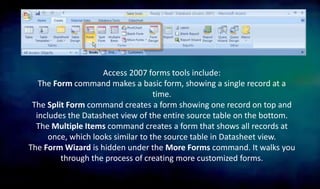 Access 2007 forms tools include:
The Form command makes a basic form, showing a single record at a
time.
The Split Form command creates a form showing one record on top and
includes the Datasheet view of the entire source table on the bottom.
The Multiple Items command creates a form that shows all records at
once, which looks similar to the source table in Datasheet view.
The Form Wizard is hidden under the More Forms command. It walks you
through the process of creating more customized forms.
 