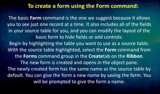 To create a form using the Form command:
The basic Form command is the one we suggest because it allows
you to see just one record at a time. It also includes all of the fields
in your source table for you, and you can modify the layout of the
basic form to hide fields or add controls:
Begin by highlighting the table you want to use as a source table.
With the source table highlighted, select the Form command from
the Forms command group in the Createtab on the Ribbon.
The new form is created and opens in the object pane.
The newly created form has the same name as the source table by
default. You can give the form a new name by saving the form. You
will be prompted to give the form a name.
 