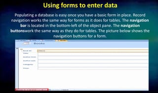 Using forms to enter data
Populating a database is easy once you have a basic form in place. Record
navigation works the same way for forms as it does for tables. The navigation
bar is located in the bottom-left of the object pane. The navigation
buttonswork the same way as they do for tables. The picture below shows the
navigation buttons for a form.
 