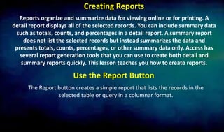 Creating Reports
Reports organize and summarize data for viewing online or for printing. A
detail report displays all of the selected records. You can include summary data
such as totals, counts, and percentages in a detail report. A summary report
does not list the selected records but instead summarizes the data and
presents totals, counts, percentages, or other summary data only. Access has
several report generation tools that you can use to create both detail and
summary reports quickly. This lesson teaches you how to create reports.
Use the Report Button
The Report button creates a simple report that lists the records in the
selected table or query in a columnar format.
 