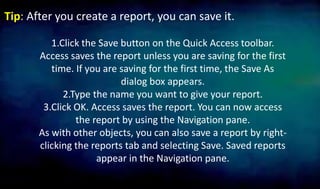 Tip: After you create a report, you can save it.
1.Click the Save button on the Quick Access toolbar.
Access saves the report unless you are saving for the first
time. If you are saving for the first time, the Save As
dialog box appears.
2.Type the name you want to give your report.
3.Click OK. Access saves the report. You can now access
the report by using the Navigation pane.
As with other objects, you can also save a report by right-
clicking the reports tab and selecting Save. Saved reports
appear in the Navigation pane.
 