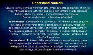 Understand controls
Controls let you view and work with data in your database application. The most
frequently used control is the text box, but other controls include command
buttons, labels, check boxes, and subform/subreport controls.
Controls can be bound, unbound, or calculated:
Bound control A control whose source of data is a field in a table or query
is called a bound control. You use bound controls to display values that
come from fields in your database. The values can be text, dates, numbers,
Yes/No values, pictures, or graphs. For example, a text box that displays an
employee's last name might get this information from the Last Name field
in the Employees table.
Unbound control A control that doesn't have a source of data (such as a
field or expression) is called an unbound control. You use unbound controls
to display information, pictures, lines or rectangles. For example, a label
that displays the title of a form is an unbound control.
 