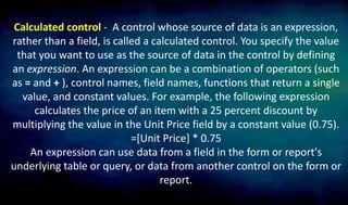 Calculated control - A control whose source of data is an expression,
rather than a field, is called a calculated control. You specify the value
that you want to use as the source of data in the control by defining
an expression. An expression can be a combination of operators (such
as = and + ), control names, field names, functions that return a single
value, and constant values. For example, the following expression
calculates the price of an item with a 25 percent discount by
multiplying the value in the Unit Price field by a constant value (0.75).
=[Unit Price] * 0.75
An expression can use data from a field in the form or report's
underlying table or query, or data from another control on the form or
report.
 