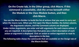 On the Create tab, in the Other group, click Macro. If this
command is unavailable, click the arrow beneath either
the Module or the Class Module button, and then
click Macro.
You use the Macro Builder to build the list of actions that you want to carry out
when the macro runs. When you first open the Macro Builder, the Action column,
the Arguments column, and the Comment column are displayed.
Under Action Arguments, you enter and edit arguments for each macro action, if
any are required. A description box that gives you a short description of each
action or argument is displayed. Click an action or action argument to read its
description in the box.
The following table shows the commands that are available on the Design tab of
the Macro Builder.
 