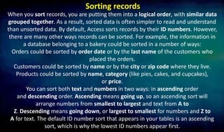 Sorting records
When you sort records, you are putting them into a logical order, with similar data
grouped together. As a result, sorted data is often simpler to read and understand
than unsorted data. By default, Access sorts records by their ID numbers. However,
there are many other ways records can be sorted. For example, the information in
a database belonging to a bakery could be sorted in a number of ways:
Orders could be sorted by order date or by the last name of the customers who
placed the orders.
Customers could be sorted by name or by the city or zip code where they live.
Products could be sorted by name, category (like pies, cakes, and cupcakes),
or price.
You can sort both text and numbers in two ways: in ascending order
and descending order. Ascending means going up, so an ascending sort will
arrange numbers from smallest to largest and text from A to
Z. Descending means going down, or largest to smallest for numbers and Z to
A for text. The default ID number sort that appears in your tables is an ascending
sort, which is why the lowest ID numbers appear first.
 