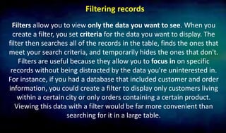 Filtering records
Filters allow you to view only the data you want to see. When you
create a filter, you set criteria for the data you want to display. The
filter then searches all of the records in the table, finds the ones that
meet your search criteria, and temporarily hides the ones that don't.
Filters are useful because they allow you to focus in on specific
records without being distracted by the data you're uninterested in.
For instance, if you had a database that included customer and order
information, you could create a filter to display only customers living
within a certain city or only orders containing a certain product.
Viewing this data with a filter would be far more convenient than
searching for it in a large table.
 