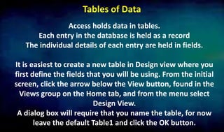 Tables of Data
Access holds data in tables.
Each entry in the database is held as a record
The individual details of each entry are held in fields.
It is easiest to create a new table in Design view where you
first define the fields that you will be using. From the initial
screen, click the arrow below the View button, found in the
Views group on the Home tab, and from the menu select
Design View.
A dialog box will require that you name the table, for now
leave the default Table1 and click the OK button.
 