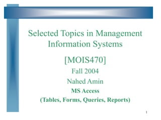 1
Selected Topics in Management
Information Systems
[MOIS470]
Fall 2004
Nahed Amin
MS Access
(Tables, Forms, Queries, Reports)
 