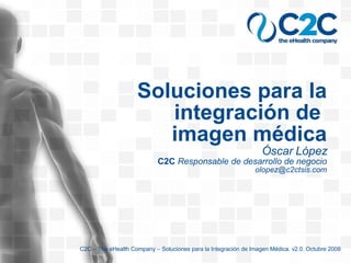 Soluciones para la integración de  imagen médica Óscar López C2C  Responsable de desarrollo de negocio [email_address] C2C – The eHealth Company – Soluciones para la Integración de Imagen Médica. v2.0. Octubre 2008 
