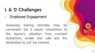 14
4. Employee Engagement
Accessing training remotely may be
convenient but it causes competition to
the learner’s attention from constant
distractions, emails and calls and the
temptation to surf the internet.
L & D Challenges
 