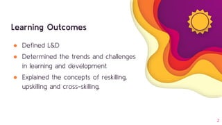 Learning Outcomes
● Defined L&D
● Determined the trends and challenges
in learning and development
● Explained the concepts of reskilling,
upskilling and cross-skilling.
2
 