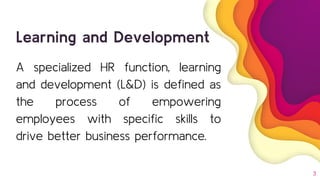 Learning and Development
A specialized HR function, learning
and development (L&D) is defined as
the process of empowering
employees with specific skills to
drive better business performance.
3
 