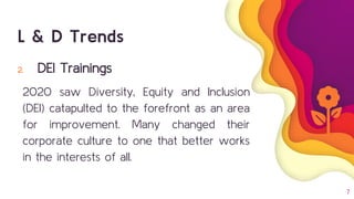7
2. DEI Trainings
2020 saw Diversity, Equity and Inclusion
(DEI) catapulted to the forefront as an area
for improvement. Many changed their
corporate culture to one that better works
in the interests of all.
L & D Trends
 