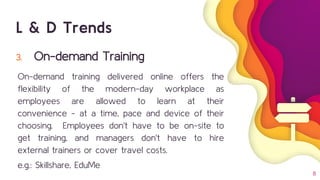 3. On-demand Training
On-demand training delivered online offers the
flexibility of the modern-day workplace as
employees are allowed to learn at their
convenience - at a time, pace and device of their
choosing. Employees don't have to be on-site to
get training, and managers don't have to hire
external trainers or cover travel costs.
e.g.: Skillshare, EduMe
8
L & D Trends
 