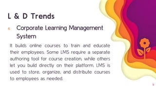 9
4. Corporate Learning Management
System
It builds online courses to train and educate
their employees. Some LMS require a separate
authoring tool for course creation, while others
let you build directly on their platform. LMS is
used to store, organize, and distribute courses
to employees as needed.
L & D Trends
 