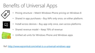 • Pricing structure – Match Windows Phone pricing on Windows 8
• Shared in-app purchases – Buy IAPs only once, on either platform.
• Install across devices – Buy app only once, own across platforms
• Shared revenue model – Keep 70% of revenue
• Unified ad-units for Windows Phone and Windows apps
Ref: http://www.wpcentral.com/what-is-a-universal-windows-app
 
