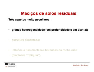 Mecânica dos Solos
Maciços de solos residuais
Três aspetos muito peculiares:
• grande heterogeneidade (em profundidade e em planta);
• estrutura cimentada;
• influência das diaclases herdadas da rocha-mãe
(diaclases “relíquia”).
 