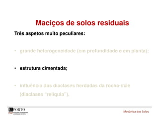 Mecânica dos Solos
Maciços de solos residuais
Três aspetos muito peculiares:
• grande heterogeneidade (em profundidade e em planta);
• estrutura cimentada;
• influência das diaclases herdadas da rocha-mãe
(diaclases “relíquia”).
 