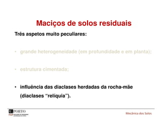 Mecânica dos Solos
Maciços de solos residuais
Três aspetos muito peculiares:
• grande heterogeneidade (em profundidade e em planta);
• estrutura cimentada;
• influência das diaclases herdadas da rocha-mãe
(diaclases “relíquia”).
 