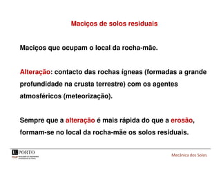 Mecânica dos Solos
Maciços de solos residuais
Maciços que ocupam o local da rocha-mãe.
Alteração: contacto das rochas ígneas (formadas a grande
profundidade na crusta terrestre) com os agentes
atmosféricos (meteorização).
Sempre que a alteração é mais rápida do que a erosão,
formam-se no local da rocha-mãe os solos residuais.
 