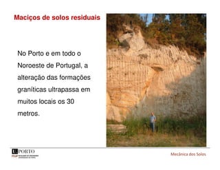 Mecânica dos Solos
Maciços de solos residuais
No Porto e em todo o
Noroeste de Portugal, a
alteração das formações
graníticas ultrapassa em
muitos locais os 30
metros.
 