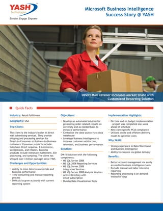 Microsoft Business Intelligence
                                                                               Success Story @ YASH




                                                                   Direct Mail Retailer Increases Market Share with
                                                                                     Customized Reporting Solution

     Quick Facts

Industry: Retail Fulfillment                    Objectives:                                Implementation Highlights:

Geography: USA                                  ▪▪ Develop an automated solution for       ▪▪ On time and on budget implementation
                                                   generating order-related reports on        – project was completed one week
The Client:                                        an timely and as needed basis to           ahead of schedule
                                                   enhance performance                     ▪▪ Met client specific PCIA compliance
The client is the industry leader in direct     ▪▪ Centralize the data source via a data   ▪▪ Utilized onsite and offshore delivery
mail advertising services. They provide            warehouse                                  model to optimize costs
shipping and processing services for            ▪▪ Leverage Business Intelligence to
Direct-to-Consumer or Business-to-Business         increase customer satisfaction,         Why YASH:
customers. Consumer products include:              retention, and business performance
television direct response, E-Commerce,                                                    ▪▪ Strong experience in Data Warehouse
sweepstakes, and rebates. Business              Solution:                                    and Business Intelligence
products include literature: fulfillment, EDI                                              ▪▪ Ability to execute via global delivery
processing, and sampling. The client has        DW/BI solution with the following
                                                components:                                Benefits:
shipped over 3 billion packages since 1965.
                                                ▪▪ MS SQL Server 2008
Challenges and Opportunities:                   ▪▪ MS SQL 2008 Reporting Services          ▪▪ Better account management via easily
                                                                                             accessible business intelligence tools
                                                ▪▪ MS SQL Server 2008
▪▪ Ability to mine data to assess risks and        Integration Services
                                                                                           ▪▪ Exclude manual and labor intensive
                                                                                             reporting
  business performance                          ▪▪ MS SQL Server 2008 Analysis Services
▪▪ Time consuming and manual reporting          ▪▪ Active Directory with                   ▪▪ Reporting processing is on demand
   process                                                                                   instead of days
                                                   email subscription
▪▪ Difficult to grow accounts with current      ▪▪ Dundas Data Visualization Tools
   reporting system
 