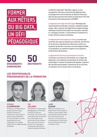 STEPHAN
CLÉMENÇON
Professeur au département
Images données signal,
Stephan Clémençon
conduit des travaux dans le
domaine des probabilités
et des statistiques, tournés
essentiellement vers
l’élaboration et l’analyse
d’algorithmes d’apprentissage
statistique.
LES RESPONSABLES
PÉDAGOGIQUES DE LA FORMATION
JAMES
EAGAN
Maître de conférences au
département Informatique et
réseaux, James Eagan mène
ses activités dans le domaine
de l’interaction Homme-
machine, à l’intersection de
la visualisation d’information
et de la programmation par
l’utilisateur final.
ONS
JELASSI
Enseignante et responsable
pédagogique à la formation
continue de Télécom
ParisTech, Ons Jelassi a été
consultante dans le domaine
de la métrologie et des
performances des réseaux.
Ses travaux de recherche
portent sur le passage à
l’échelle des algorithmes
d’apprentissage statistique.
FORMER
AUX MÉTIERS
DU BIG DATA,
UN DÉFI
PÉDAGOGIQUE
Le Mastère Spécialisé®
Big Data s’appuie sur des
enseignants-chercheurs issus de trois départements
d’enseignement et de recherche de Télécom ParisTech,
dont les deux premiers font partie du laboratoire LTCI noté
d’excellence internationale par le HCERES.
Le département Image données signal développe des
représentations de données massives complexes (signal,
image, vidéo, réseaux), des algorithmes d’apprentissage
statistique (machine learning) et de simulation, réalisant
le « passage à l’échelle » et permettant le traitement en
temps réel des masses de données.
Le département Informatique et réseaux se préoccupe
aussi bien des aspects logiciels que matériels. Ses thèmes
de recherche en big data sont notamment centrés sur
la gestion de données massives, les technologies du Web,
la visualisation, les systèmes répartis et les systèmes
d’information décisionnels.
Le département Sciences économiques et sociales
s’intéresse aux processus d’innovation, aux usages des
dispositifs, aux incidences économiques et sociales des
technologies. Il étudie l’écosystème du big data, la gestion
des données personnelles, la protection de la vie privée,
la réputation et les réseaux socio-numériques.
50 50ENSEIGNANTS-
CHERCHEURS
DOCTORANTS
 