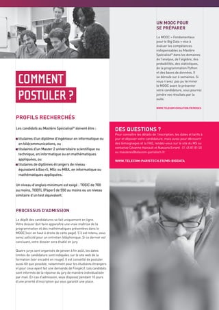 COMMENT
POSTULER ?
PROFILS RECHERCHÉS
Les candidats au Mastère Spécialisé®
doivent être :
titulaires d’un diplôme d’ingénieur en informatique ou
en télécommunications, ou
titulaires d’un Master 2 universitaire scientifique ou
technique, en informatique ou en mathématiques
appliquées, ou
titulaires de diplômes étrangers de niveau
équivalent à Bac+5, MSc ou MBA, en informatique ou
mathématiques appliquées.
Un niveau d’anglais minimum est exigé : TOEIC de 700
au moins, TOEFL (Paper) de 550 au moins ou un niveau
similaire d’un test équivalent.
PROCESSUS D’ADMISSION
Le dépôt des candidatures se fait uniquement en ligne.
Votre dossier doit faire apparaître une vraie maîtrise de la
programmation et des mathématiques présentées dans le
MOOC (voir en haut à droite de cette page). S’il est retenu, vous
serez sollicité pour un entretien téléphonique. Si ce dernier est
concluant, votre dossier sera étudié en jury.
Quatre jurys sont organisés de janvier à fin août, les dates
limites de candidature sont indiquées sur le site web de la
formation (voir encadré en rouge). Il est conseillé de postuler
aussi tôt que possible, notamment pour les étudiants étrangers
et pour ceux ayant fait une demande de Fongécif. Les candidats
sont informés de la réponse du jury de manière individualisée
par mail. En cas d’admission, vous disposez pendant 10 jours
d’une priorité d’inscription qui vous garantit une place.
UN MOOC POUR
SE PRÉPARER
Le MOOC « Fondamentaux
pour le Big Data » vise à
évaluer les compétences
indispensables au Mastère
Spécialisé®
dans les domaines
de l’analyse, de l’algèbre, des
probabilités, des statistiques,
de la programmation Python
et des bases de données. Il
se déroule sur 6 semaines. Si
vous n’avez pas pu terminer
le MOOC avant le présenter
votre candidature, vous pourrez
joindre vos résultats par la
suite.
WWW.TELECOM-EVOLUTION.FR/MOOCS
DES QUESTIONS ?
Pour connaître les détails de l’inscription, les dates et tarifs à
jour et déposer votre candidature, mais aussi pour découvrir
des témoignages et la FAQ, rendez-vous sur le site du MS ou
contactez Cévanne Haicault et Nassera Evrard : 01 45 81 81 00
ou masteres@telecom-paristech.fr.
WWW.TELECOM-PARISTECH.FR/MS-BIGDATA
 