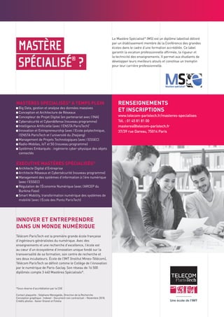 MASTÈRE
SPÉCIALISÉ®
?
Le Mastère Spécialisé®
(MS) est un diplôme labellisé délivré
par un établissement membre de la Conférence des grandes
écoles dans le cadre d’une formation accréditée. Ce label
garantit la vocation professionnelle affirmée, la rigueur et
la technicité des enseignements. Il permet aux étudiants de
développer leurs meilleurs atouts et constitue un tremplin
pour leur carrière professionnelle.
MASTÈRES SPÉCIALISÉS®
À TEMPS PLEIN
Big Data, gestion et analyse des données massives
Conception et Architecture de Réseaux
Concepteur de Projet Digital (en partenariat avec l’INA)
Cybersécurité et Cyberdéfense (nouveau programme)
Intelligence Artificielle (avec l’ENSTA ParisTech)*
Innovation et Entrepreneurship (avec l’Ecole polytechnique,
l’ENSTA ParisTech et l’université du Zhejiang)
Management de Projets Technologiques (avec l’ESSEC)
Radio-Mobiles, IoT et 5G (nouveau programme)
Systèmes Embarqués : ingénierie cyber-physique des objets
connectés
EXECUTIVE MASTÈRES SPÉCIALISÉS®
Architecte Digital d’Entreprise
Architecte Réseaux et Cybersécurité (nouveau programme)
Management des systèmes d’information à l’ère numérique
(avec l’ESSEC)
Régulation de l’Économie Numérique (avec l’ARCEP du
Burkina Faso)
Smart Mobility, transformation numérique des systèmes de
mobilité (avec l’École des Ponts ParisTech)
RENSEIGNEMENTS
ET INSCRIPTIONS
www.telecom-paristech.fr/masteres-specialises
Tél. : 01 45 81 81 00
masteres@telecom-paristech.fr
37/39 rue Dareau, 75014 Paris
24, rue Salomon de Rothschild - 92288 Suresnes - FRANCE
Tél. : +33 (0)1 57 32 87 00 / Fax : +33 (0)1 57 32 87 87
Web : www.carrenoir.com
TELECOM_PARISTECH_IMT
Logo_Quadri
29/09/2016
RÉFÉRENCE COULEUR
C=0 M=0 J=0 N=100
C=0 M=0 J=0 N=36
C=20 M=100 J=60 N=0
Contact plaquette : Stéphane Menegaldo, Direction de la Recherche
Conception graphique : Indexel - Document non contractuel – Novembre 2018.
Crédits photos : Xavier Granet et Fotolia
INNOVER ET ENTREPRENDRE
DANS UN MONDE NUMÉRIQUE
Télécom ParisTech est la première grande école française
d’ingénieurs généralistes du numérique. Avec des
enseignements et une recherche d’excellence, l’école est
au cœur d’un écosystème d’innovation unique fondé sur la
transversalité de sa formation, son centre de recherche et
ses deux incubateurs. École de l’IMT (Institut Mines-Télécom),
Télécom ParisTech se définit comme le Collège de l’innovation
par le numérique de Paris-Saclay. Son réseau de 16 500
diplômés compte 3 440 Mastères Spécialisés®
.
*Sous réserve d’accréditation par la CGE
 
