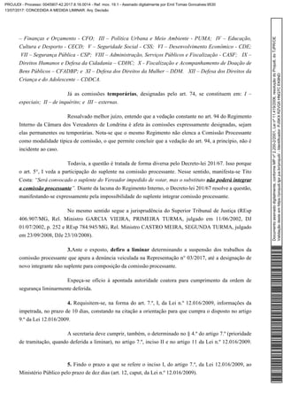 – Finanças e Orçamento - CFO; III – Política Urbana e Meio Ambiente - PUMA; IV – Educação,
Cultura e Desporto - CECD; V – Seguridade Social - CSS; VI – Desenvolvimento Econômico - CDE;
VII – Segurança Pública - CSP; VIII – Administração, Serviços Públicos e Fiscalização - CASF; IX –
Direitos Humanos e Defesa da Cidadania – CDHC; X - Fiscalização e Acompanhamento de Doação de
Bens Públicos – CFADBP; e XI – Defesa dos Direitos da Mulher – DDM. XII – Defesa dos Direitos da
Criança e do Adolescente – CDDCA.
Já as comissões , designadas pelo art. 74, se constituem em:temporárias I –
especiais; II – de inquérito; e III – externas.
Ressalvado melhor juízo, entendo que a vedação constante no art. 94 do Regimento
Interno da Câmara dos Vereadores de Londrina é afeta às comissões expressamente designadas, sejam
elas permanentes ou temporárias. Nota-se que o mesmo Regimento não elenca a Comissão Processante
como modalidade típica de comissão, o que permite concluir que a vedação do art. 94, a princípio, não é
incidente ao caso.
Todavia, a questão é tratada de forma diversa pelo Decreto-lei 201/67. Isso porque
o art. 5°, I veda a participação do suplente na comissão processante. Nesse sentido, manifesta-se Tito
Costa: “Será convocado o suplente do Vereador impedido de votar, mas o substituto não poderá integrar
Diante da lacuna do Regimento Interno, o Decreto-lei 201/67 resolve a questão,”.a comissão processante
manifestando-se expressamente pela impossibilidade do suplente integrar comissão processante.
No mesmo sentido segue a jurisprudência do Superior Tribunal de Justiça (REsp
406.907/MG, Rel. Ministro GARCIA VIEIRA, PRIMEIRA TURMA, julgado em 11/06/2002, DJ
01/07/2002, p. 252 e REsp 784.945/MG, Rel. Ministro CASTRO MEIRA, SEGUNDA TURMA, julgado
em 23/09/2008, DJe 23/10/2008).
3.Ante o exposto, determinando a suspensão dos trabalhos dadefiro a liminar
comissão processante que apura a denúncia veiculada na Representação n° 03/2017, até a designação de
novo integrante não suplente para composição da comissão processante.
Expeça-se ofício à apontada autoridade coatora para cumprimento da ordem de
segurança liminarmente deferida.
Requisitem-se, na forma do art. 7.º, I, da Lei n.º 12.016/2009, informações da4.
impetrada, no prazo de 10 dias, constando na citação a orientação para que cumpra o disposto no artigo
9.º da Lei 12.016/2009.
A secretaria deve cumprir, também, o determinado no § 4.º do artigo 7.º (prioridade
de tramitação, quando deferida a liminar), no artigo 7.º, inciso II e no artigo 11 da Lei n.º 12.016/2009.
Findo o prazo a que se refere o inciso I, do artigo 7.º, da Lei 12.016/2009, ao5.
Ministério Público pelo prazo de dez dias (art. 12, caput, da Lei n.º 12.016/2009).
Documentoassinadodigitalmente,conformeMPnº2.200-2/2001,Leinº11.419/2006,resoluçãodoProjudi,doTJPR/OE
Validaçãodesteemhttps://projudi.tjpr.jus.br/projudi/-Identificador:PJSKXRZVQ5HNQ7CEK8ND
PROJUDI - Processo: 0045907-42.2017.8.16.0014 - Ref. mov. 19.1 - Assinado digitalmente por Emil Tomas Goncalves:9530
13/07/2017: CONCEDIDA A MEDIDA LIMINAR. Arq: Decisão
 