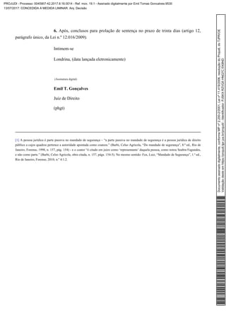 Após, conclusos para prolação de sentença no prazo de trinta dias (artigo 12,6.
parágrafo único, da Lei n.º 12.016/2009).
Intimem-se
Londrina, (data lançada eletronicamente)
(Assinatura digital)
Emil T. Gonçalves
Juiz de Direito
(phgt)
A pessoa jurídica é parte passiva no mandado de segurança – “a parte passiva no mandado de segurança é a pessoa jurídica de direito[1]
público a cujos quadros pertence a autoridade apontada como coatora.” (Barbi, Celso Agrícola, “Do mandado de segurança”, 8.ª ed., Rio de
Janeiro, Forense, 1998, n. 157, pág. 154) - e o coator “é citado em juízo como ‘representante’ daquela pessoa, como notou Seabra Fagundes,
e não como parte.” (Barbi, Celso Agrícola, obra citada, n. 157, págs. 154-5). No mesmo sentido: Fux, Luiz, “Mandado de Segurança”, 1.ª ed.,
Rio de Janeiro, Forense, 2010, n.º 4.1.2.
Documentoassinadodigitalmente,conformeMPnº2.200-2/2001,Leinº11.419/2006,resoluçãodoProjudi,doTJPR/OE
Validaçãodesteemhttps://projudi.tjpr.jus.br/projudi/-Identificador:PJSKXRZVQ5HNQ7CEK8ND
PROJUDI - Processo: 0045907-42.2017.8.16.0014 - Ref. mov. 19.1 - Assinado digitalmente por Emil Tomas Goncalves:9530
13/07/2017: CONCEDIDA A MEDIDA LIMINAR. Arq: Decisão
 