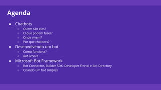 Agenda
● Chatbots
○ Quem são eles?
○ O que podem fazer?
○ Onde vivem?
○ Por que chatbots?
● Desenvolvendo um bot
○ Como funciona?
○ Bot Service
● Microsoft Bot Framework
○ Bot Connector, Builder SDK, Developer Portal e Bot Directory
○ Criando um bot simples
 