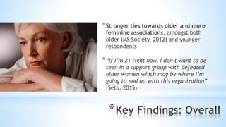 *
*Stronger ties towards older and more
feminine associations, amongst both
older (MS Society, 2012) and younger
respondents
*“If I’m 21 right now, I don’t want to be
seen in a support group with defeated
older women which may be where I’m
going to end up with this organization”
(Seto, 2015)
 