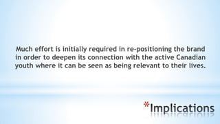 *
Much effort is initially required in re-positioning the brand
in order to deepen its connection with the active Canadian
youth where it can be seen as being relevant to their lives.
 