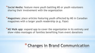 *
*Social Media: feature more youth battling MS or youth volunteers
sharing their involvement with the organization
*Magazines: place articles featuring youth affected by MS in Canadian
magazines with a larger youth readership (e.g. Faze)
*MS Walk app: expand app to cover the organization in its entirety and
show video montages of families benefiting from event donations
 