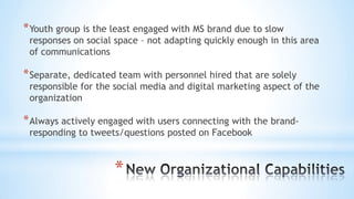 *
*Youth group is the least engaged with MS brand due to slow
responses on social space – not adapting quickly enough in this area
of communications
*Separate, dedicated team with personnel hired that are solely
responsible for the social media and digital marketing aspect of the
organization
*Always actively engaged with users connecting with the brand-
responding to tweets/questions posted on Facebook
 