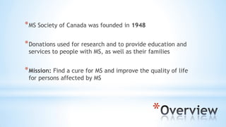 *
*MS Society of Canada was founded in 1948
*Donations used for research and to provide education and
services to people with MS, as well as their families
*Mission: Find a cure for MS and improve the quality of life
for persons affected by MS
 