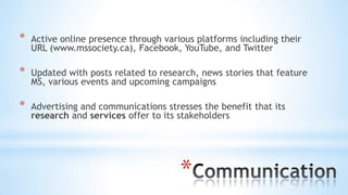 *
* Active online presence through various platforms including their
URL (www.mssociety.ca), Facebook, YouTube, and Twitter
* Updated with posts related to research, news stories that feature
MS, various events and upcoming campaigns
* Advertising and communications stresses the benefit that its
research and services offer to its stakeholders
 