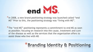 *
*In 2008, a new brand positioning strategy was launched called “end
MS” Prior to this, the positioning strategy was “living with MS”.
*The “end MS” positioning represents a commitment to end MS as soon
as possible; focusing on research into the cause, treatment and cure
of the disease as well as the services that the organization offers to
assist those who live with MS
 