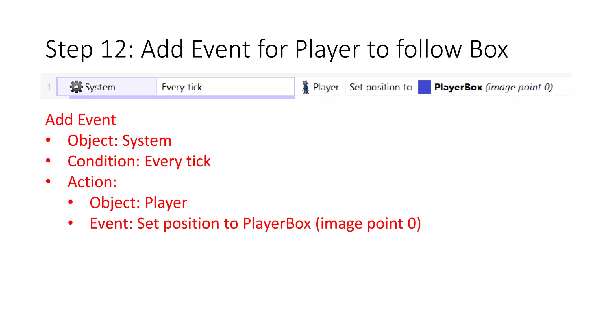 Step 12: Add Event for Player to follow Box 
Add Event 
• Object: System 
• Condition: Every tick 
• Action: 
• Object: Player 
• Event: Set position to PlayerBox (image point 0) 
 