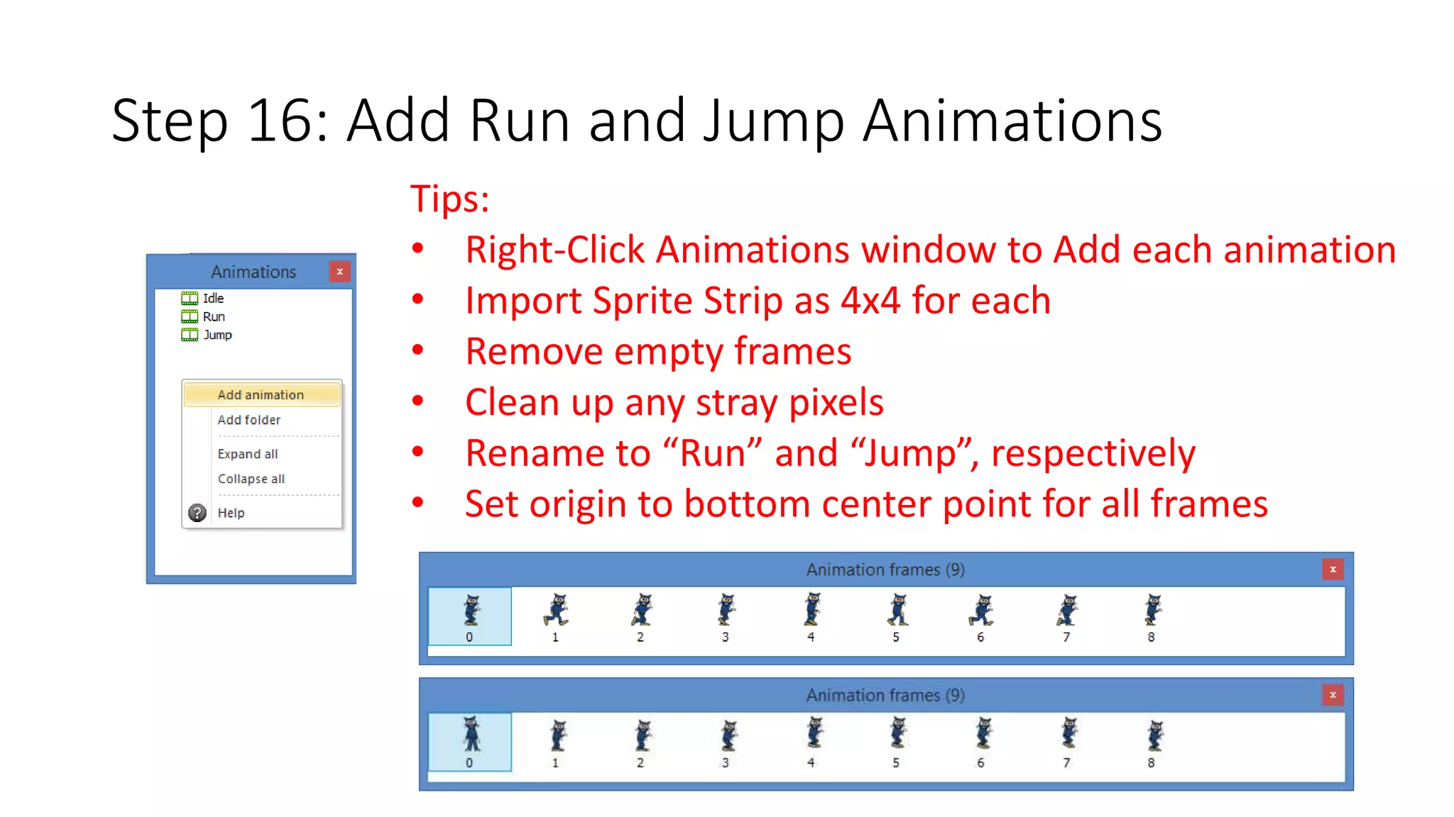 Step 16: Add Run and Jump Animations 
Tips: 
• Right-Click Animations window to Add each animation 
• Import Sprite Strip as 4x4 for each 
• Remove empty frames 
• Clean up any stray pixels 
• Rename to “Run” and “Jump”, respectively 
• Set origin to bottom center point for all frames 
 