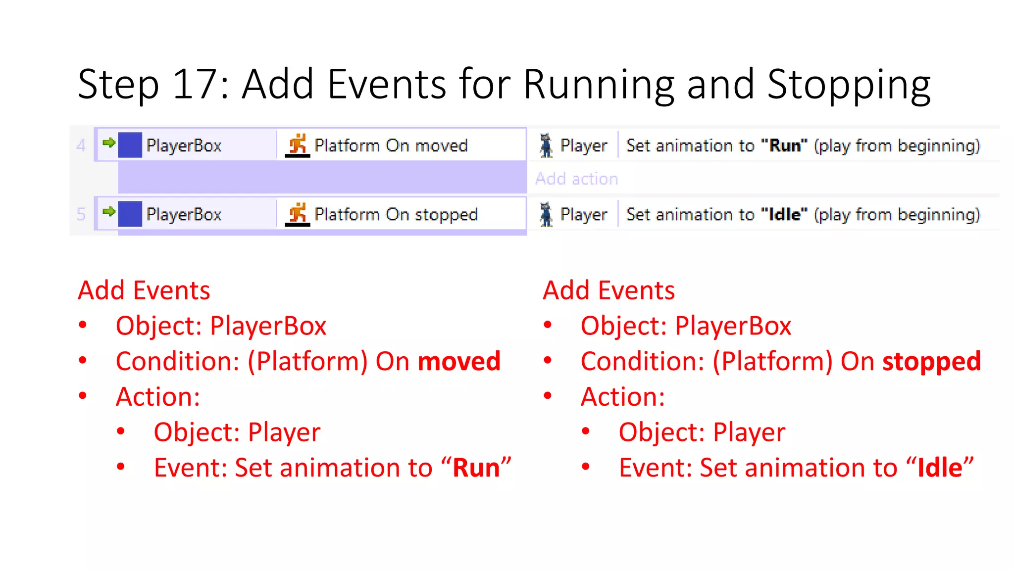 Step 17: Add Events for Running and Stopping 
Add Events 
• Object: PlayerBox 
• Condition: (Platform) On moved 
• Action: 
• Object: Player 
• Event: Set animation to “Run” 
Add Events 
• Object: PlayerBox 
• Condition: (Platform) On stopped 
• Action: 
• Object: Player 
• Event: Set animation to “Idle” 
 