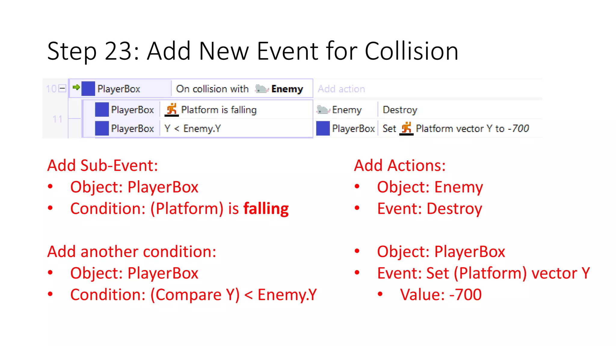 Step 23: Add New Event for Collision 
Add Sub-Event: 
• Object: PlayerBox 
• Condition: (Platform) is falling 
Add another condition: 
• Object: PlayerBox 
• Condition: (Compare Y) < Enemy.Y 
Add Actions: 
• Object: Enemy 
• Event: Destroy 
• Object: PlayerBox 
• Event: Set (Platform) vector Y 
• Value: -700 
 