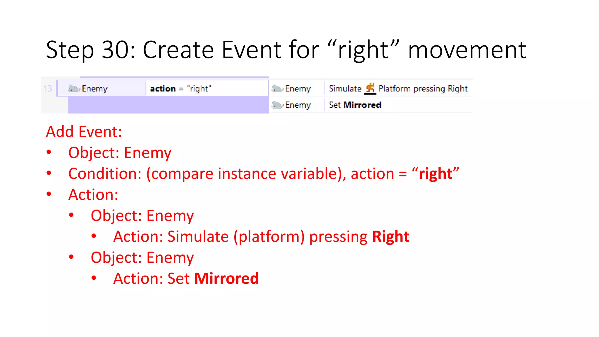 Step 30: Create Event for “right” movement 
Add Event: 
• Object: Enemy 
• Condition: (compare instance variable), action = “right” 
• Action: 
• Object: Enemy 
• Action: Simulate (platform) pressing Right 
• Object: Enemy 
• Action: Set Mirrored 
 