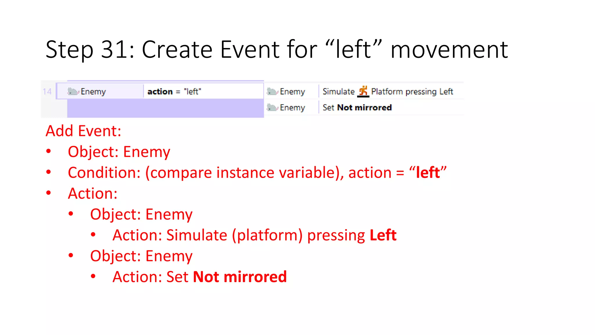 Step 31: Create Event for “left” movement 
Add Event: 
• Object: Enemy 
• Condition: (compare instance variable), action = “left” 
• Action: 
• Object: Enemy 
• Action: Simulate (platform) pressing Left 
• Object: Enemy 
• Action: Set Not mirrored 
 