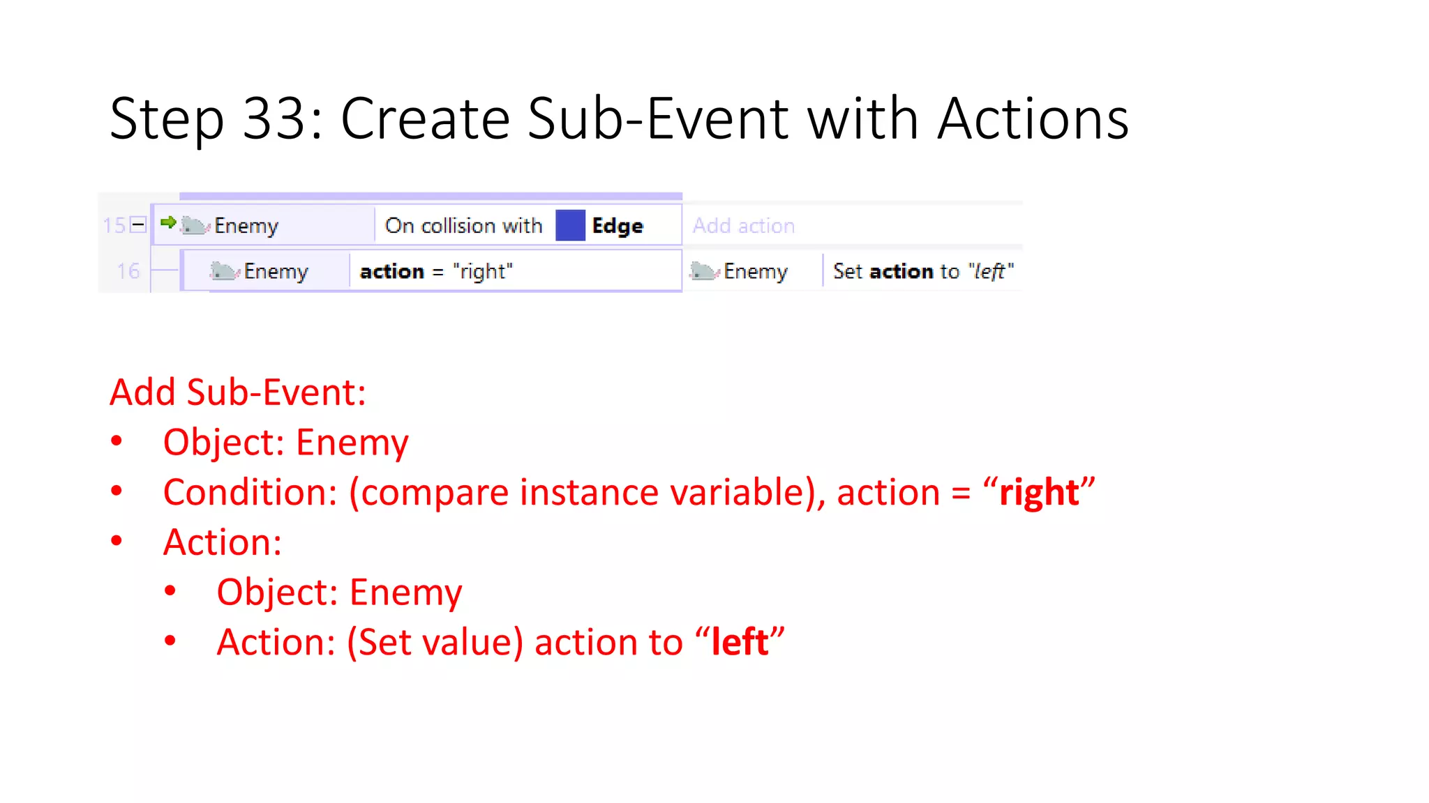 Step 33: Create Sub-Event with Actions 
Add Sub-Event: 
• Object: Enemy 
• Condition: (compare instance variable), action = “right” 
• Action: 
• Object: Enemy 
• Action: (Set value) action to “left” 
 