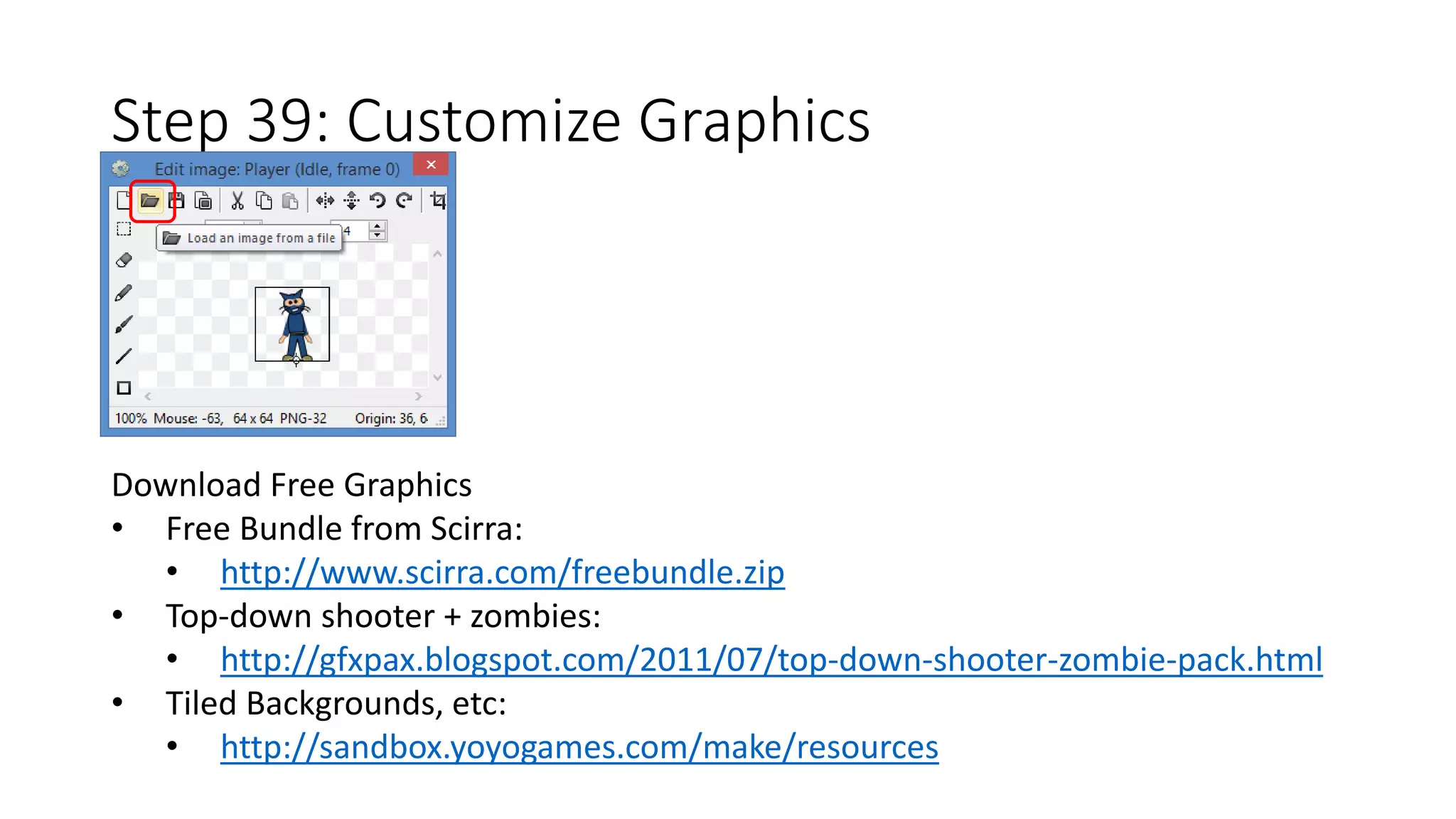 Step 39: Customize Graphics 
Download Free Graphics 
• Free Bundle from Scirra: 
• http://www.scirra.com/freebundle.zip 
• Top-down shooter + zombies: 
• http://gfxpax.blogspot.com/2011/07/top-down-shooter-zombie-pack.html 
• Tiled Backgrounds, etc: 
• http://sandbox.yoyogames.com/make/resources 
 