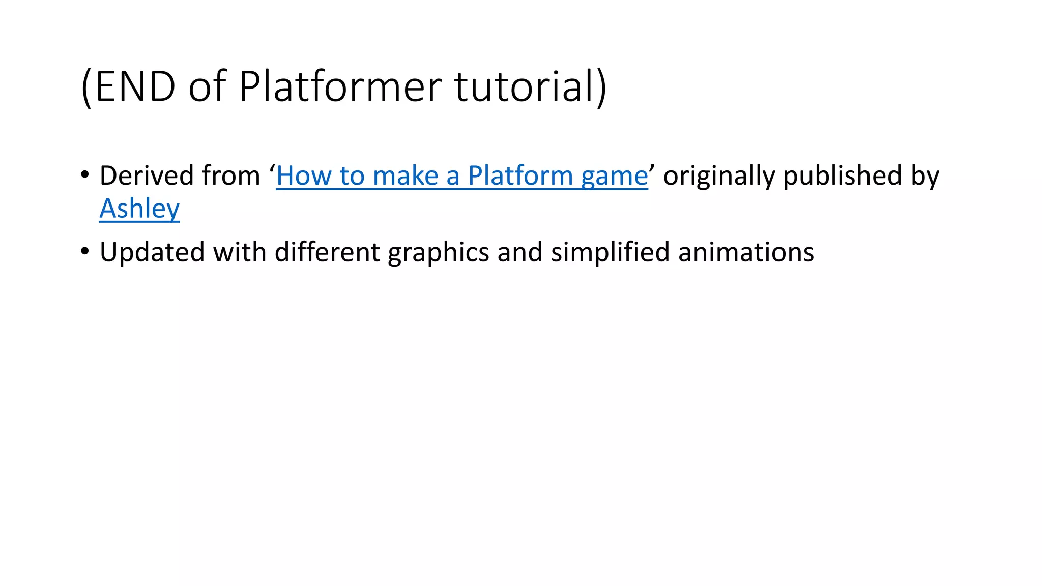 (END of Platformer tutorial) 
• Derived from ‘How to make a Platform game’ originally published by 
Ashley 
• Updated with different graphics and simplified animations 
