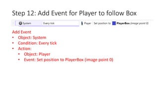 Step 12: Add Event for Player to follow Box 
Add Event 
• Object: System 
• Condition: Every tick 
• Action: 
• Object: Player 
• Event: Set position to PlayerBox (image point 0) 
 
